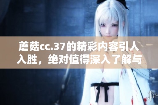蘑菇cc.37的精彩内容引人入胜，绝对值得深入了解与探索