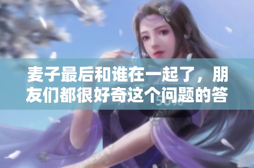麦子最后和谁在一起了，朋友们都很好奇这个问题的答案
