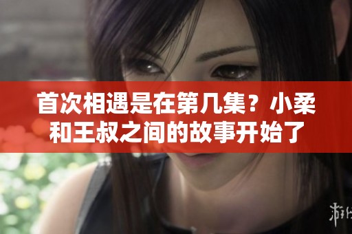 首次相遇是在第几集？小柔和王叔之间的故事开始了