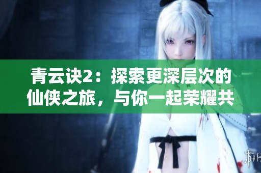 青云诀2：探索更深层次的仙侠之旅，与你一起荣耀共筑梦想