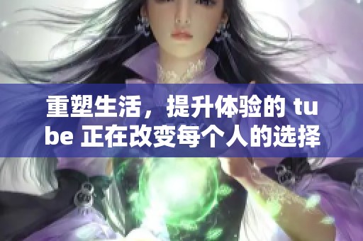 重塑生活，提升体验的 tube 正在改变每个人的选择方式