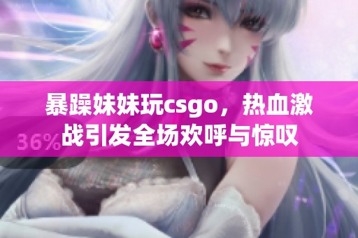 暴躁妹妹玩csgo，热血激战引发全场欢呼与惊叹