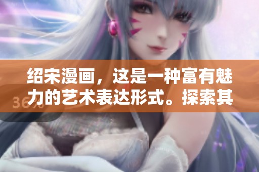 绍宋漫画，这是一种富有魅力的艺术表达形式。探索其背后深厚的文化意蕴与创作灵感。
