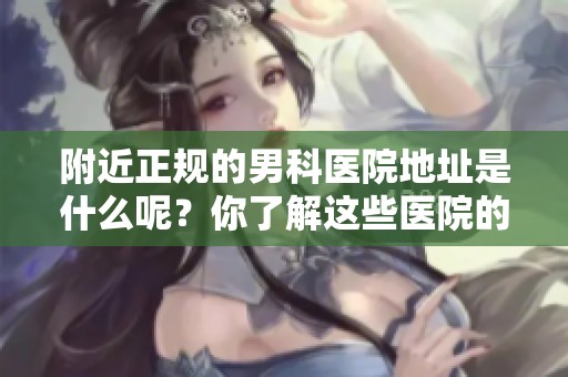 附近正规的男科医院地址是什么呢？你了解这些医院的具体位置吗？