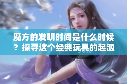 魔方的发明时间是什么时候？探寻这个经典玩具的起源与历史。