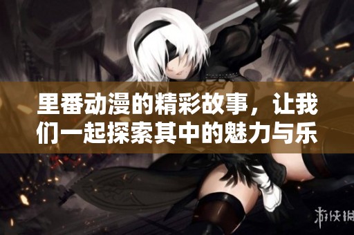里番动漫的精彩故事，让我们一起探索其中的魅力与乐趣！
