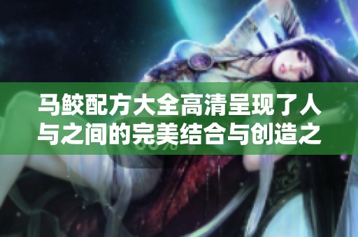 马鲛配方大全高清呈现了人与之间的完美结合与创造之美