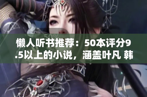 懒人听书推荐：50本评分9.5以上的小说，涵盖叶凡 韩立 天蚕土豆等作者精彩作品