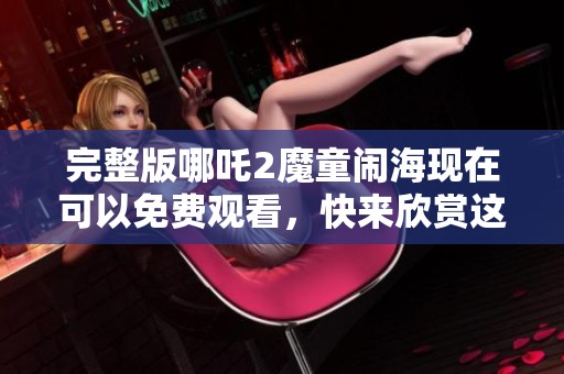 完整版哪吒2魔童闹海现在可以免费观看，快来欣赏这部精彩动画大片！