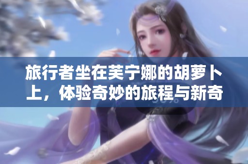 旅行者坐在芙宁娜的胡萝卜上，体验奇妙的旅程与新奇的世界