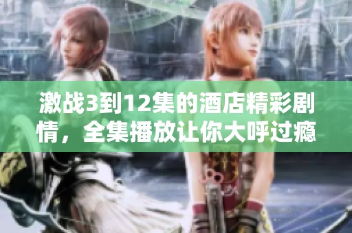 激战3到12集的酒店精彩剧情，全集播放让你大呼过瘾