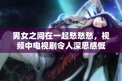 男女之间在一起愁愁愁，视频中电视剧令人深思感慨