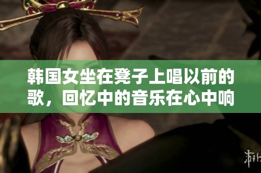 韩国女坐在凳子上唱以前的歌，回忆中的音乐在心中响起