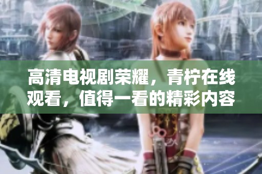 高清电视剧荣耀，青柠在线观看，值得一看的精彩内容尽在其中