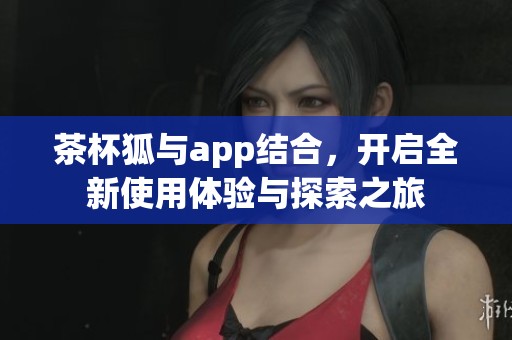 茶杯狐与app结合，开启全新使用体验与探索之旅