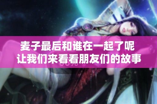 麦子最后和谁在一起了呢 让我们来看看朋友们的故事吧
