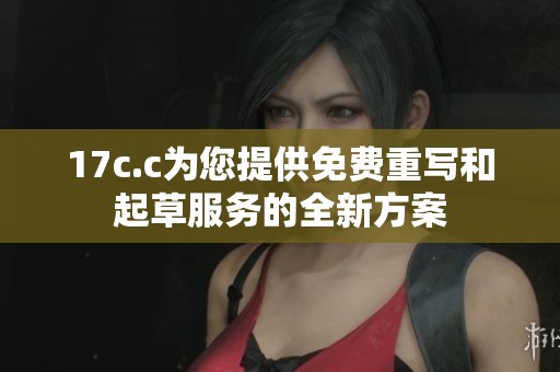 17c.c为您提供免费重写和起草服务的全新方案