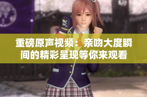 重磅原声视频：亲吻大度瞬间的精彩呈现等你来观看
