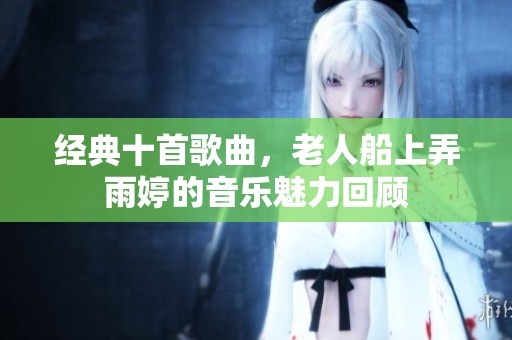 经典十首歌曲，老人船上弄雨婷的音乐魅力回顾