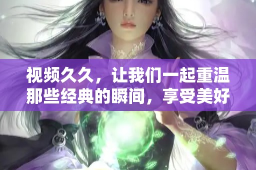 视频**，让我们一起重温那些经典的瞬间，享受美好的回忆