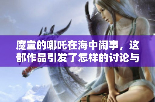 魔童的哪吒在海中闹事，这部作品引发了怎样的讨论与热议呢