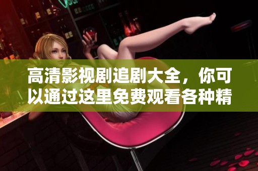 高清影视剧追剧大全，你可以通过这里免费观看各种精彩视频内容！