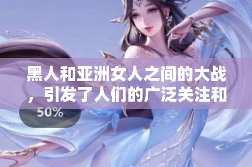 黑人和亚洲女人之间的大战，引发了人们的广泛关注和讨论。