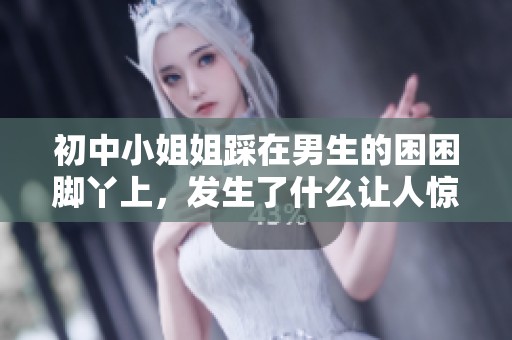 初中小姐姐踩在男生的困困脚丫上，发生了什么让人惊讶的事情呢