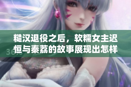 糙汉退役之后，软糯女主迟恒与秦荔的故事展现出怎样的情感纠葛呢