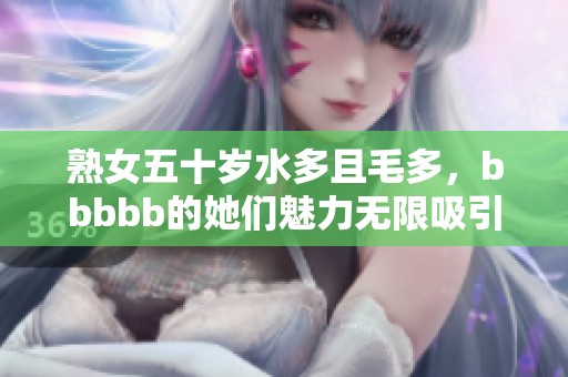 熟女五十岁水多且毛多，bbbbb的她们魅力无限吸引眼球