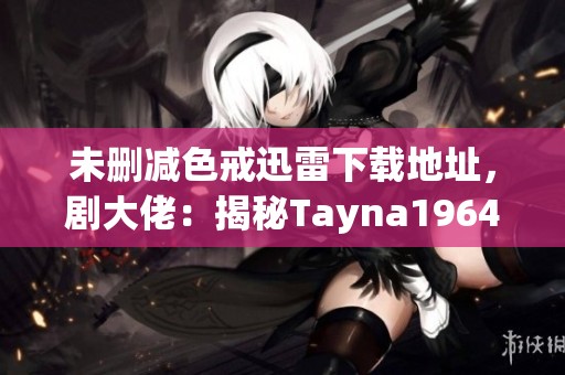 未删减色戒迅雷下载地址，剧大佬：揭秘Tayna1964的精彩内容