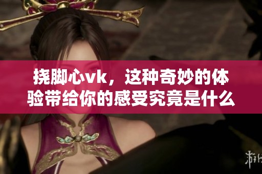 挠脚心vk，这种奇妙的体验带给你的感受究竟是什么呢