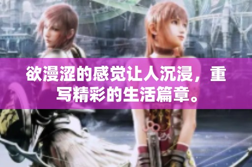 欲漫涩的感觉让人沉浸，重写精彩的生活篇章。
