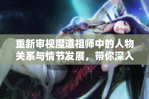 重新审视魔道祖师中的人物关系与情节发展，带你深入了解故事背后的秘密