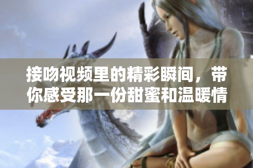 接吻视频里的精彩瞬间，带你感受那一份甜蜜和温暖情感