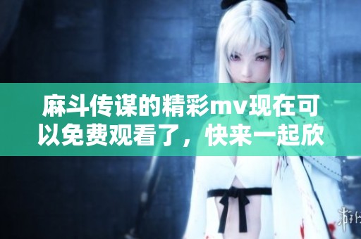麻斗传谋的精彩mv现在可以免费观看了，快来一起欣赏这部作品吧！