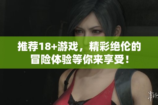 推荐18+游戏，精彩绝伦的冒险体验等你来享受！