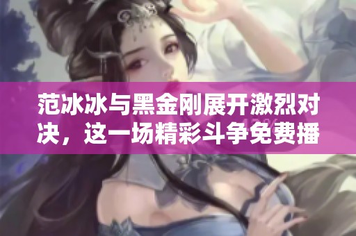 范冰冰与黑金刚展开激烈对决，这一场精彩斗争免费播放完整版！
