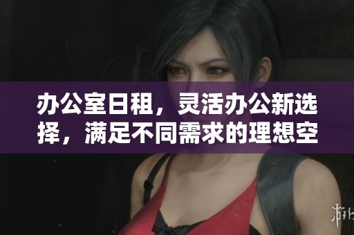 办公室日租，灵活办公新选择，满足不同需求的理想空间