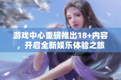 游戏中心重磅推出18+内容，开启全新娱乐体验之旅