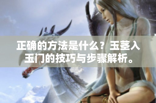 正确的方法是什么？玉茎入玉门的技巧与步骤解析。