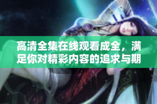 高清全集在线观看成全，满足你对精彩内容的追求与期待