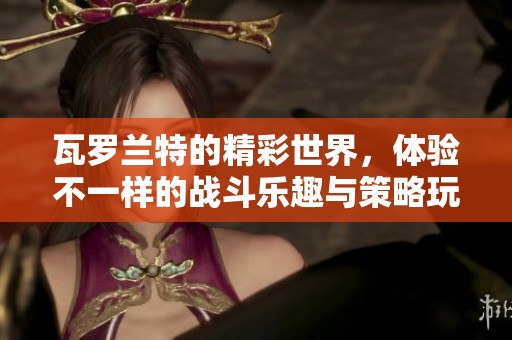 瓦罗兰特的精彩世界，体验不一样的战斗乐趣与策略玩法