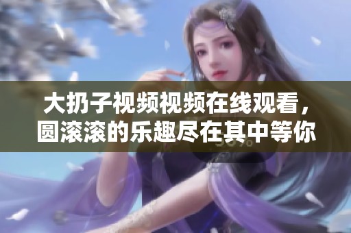 大扔子视频视频在线观看，圆滚滚的乐趣尽在其中等你来体验！