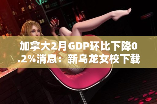 加拿大2月GDP环比下降0.2%消息：新乌龙女校下载引发关注