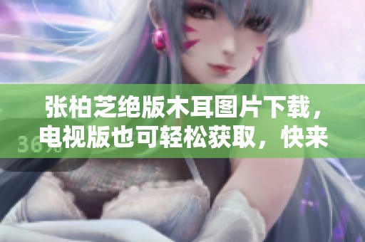 张柏芝绝版木耳图片下载，电视版也可轻松获取，快来下载吧！