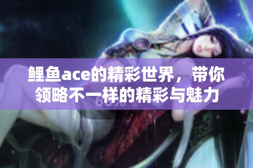 鲤鱼ace的精彩世界，带你领略不一样的精彩与魅力