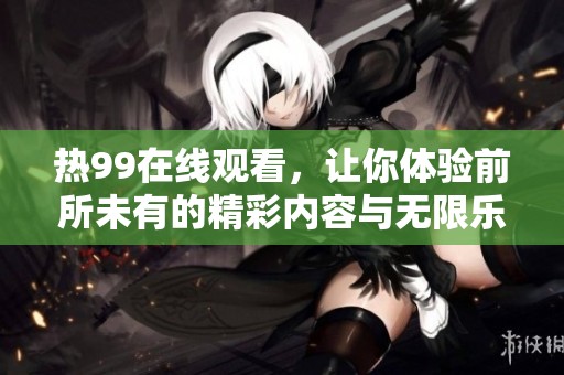 热99在线观看，让你体验前所未有的精彩内容与无限乐趣！