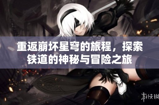 重返崩坏星穹的旅程，探索铁道的神秘与冒险之旅