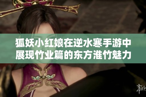 狐妖小红娘在逆水寒手游中展现竹业篇的东方淮竹魅力